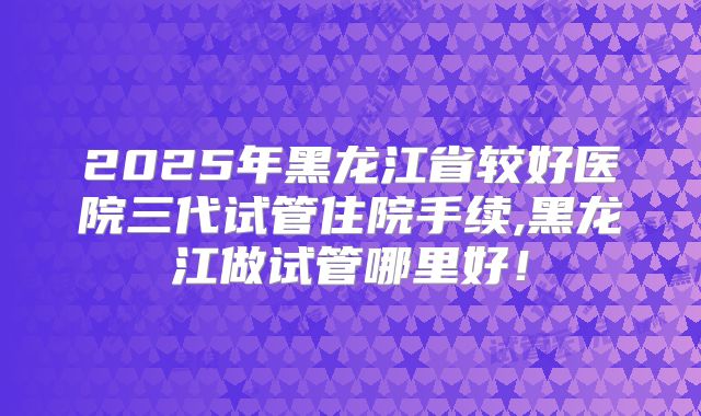 2025年黑龙江省较好医院三代试管住院手续,黑龙江做试管哪里好！