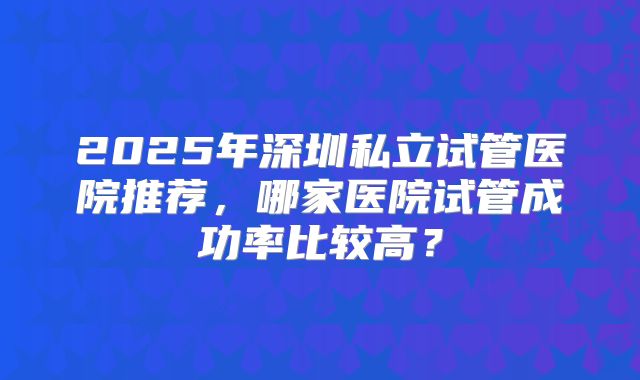 2025年深圳私立试管医院推荐,哪家医院试管成功率比较高?