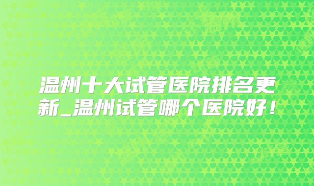 温州十大试管医院排名更新_温州试管哪个医院好!