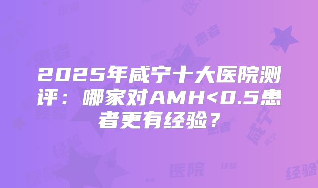 2025年咸宁十大医院测评:哪家对AMH<0.5患者更有经验?