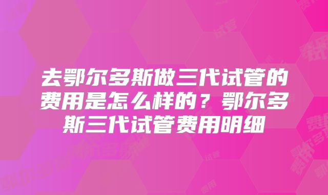 去鄂尔多斯做三代试管的费用是怎么样的?鄂尔多斯三代试管费用明细