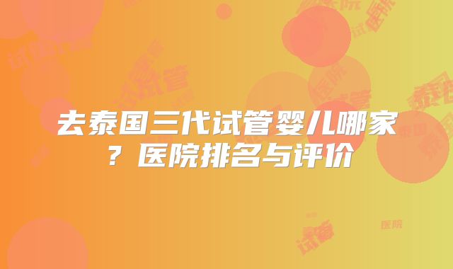 去泰国三代试管婴儿哪家?医院排名与评价