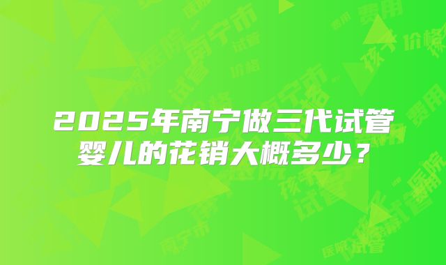 2025年南宁做三代试管婴儿的花销大概多少？