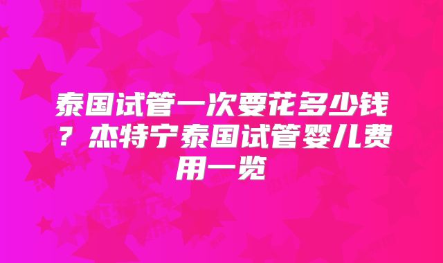 泰国试管一次要花多少钱？杰特宁泰国试管婴儿费用一览