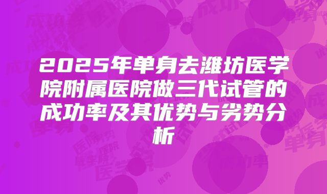 2025年单身去潍坊医学院附属医院做三代试管的成功率及其优势与劣势分析