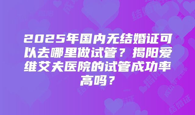 2025年国内无结婚证可以去哪里做试管?揭阳爱维艾夫医院的试管成功率高吗?