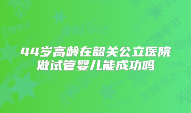 44岁高龄在韶关公立医院做试管婴儿能成功吗