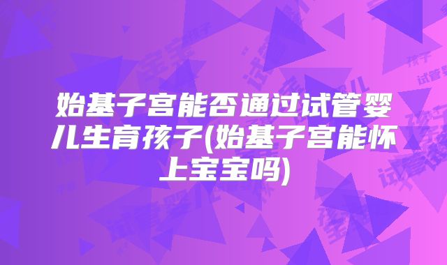 始基子宫能否通过试管婴儿生育孩子(始基子宫能怀上宝宝吗)