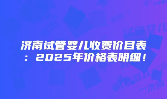 济南试管婴儿收费价目表：2025年价格表明细！