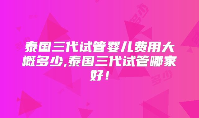 泰国三代试管婴儿费用大概多少,泰国三代试管哪家好！