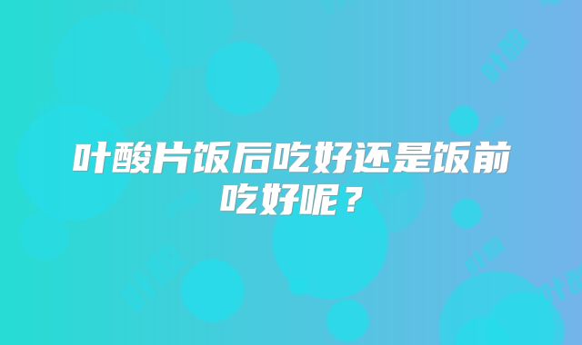叶酸片饭后吃好还是饭前吃好呢？