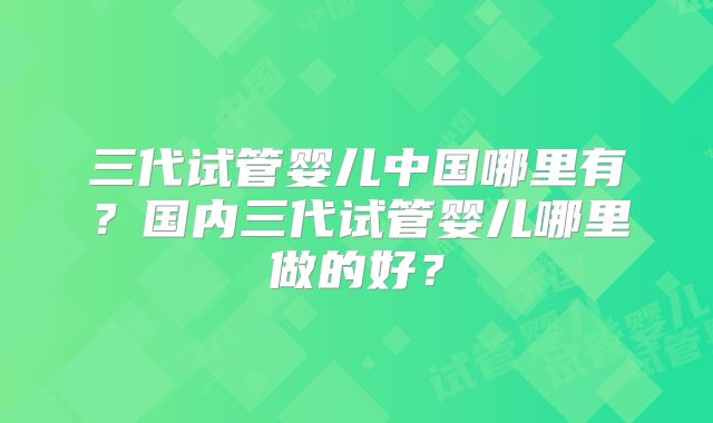 三代试管婴儿中国哪里有？国内三代试管婴儿哪里做的好？