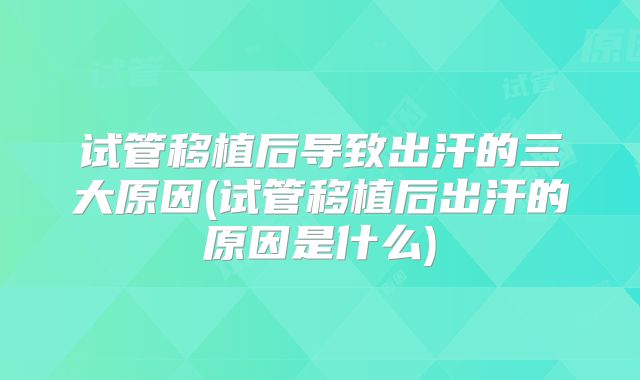 试管移植后导致出汗的三大原因(试管移植后出汗的原因是什么)
