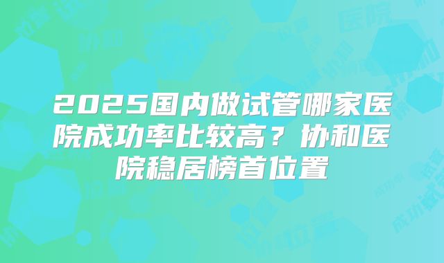 2025国内做试管哪家医院成功率比较高？协和医院稳居榜首位置