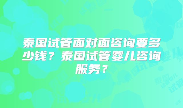 泰国试管面对面咨询要多少钱？泰国试管婴儿咨询服务？