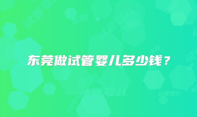 东莞做试管婴儿多少钱?