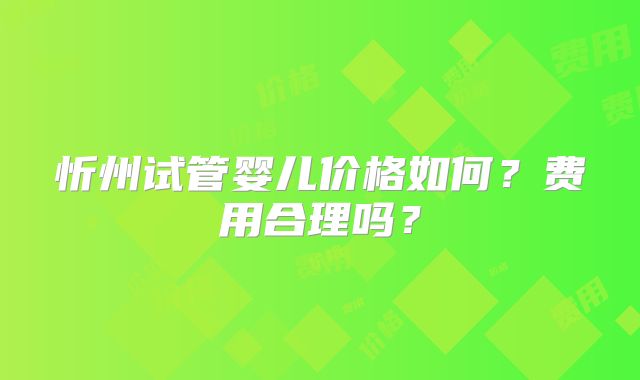 忻州试管婴儿价格如何？费用合理吗？