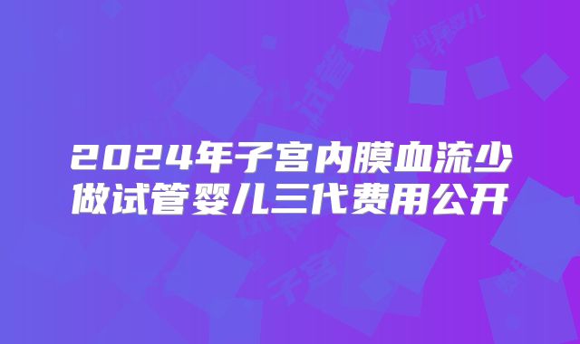 2024年子宫内膜血流少做试管婴儿三代费用公开