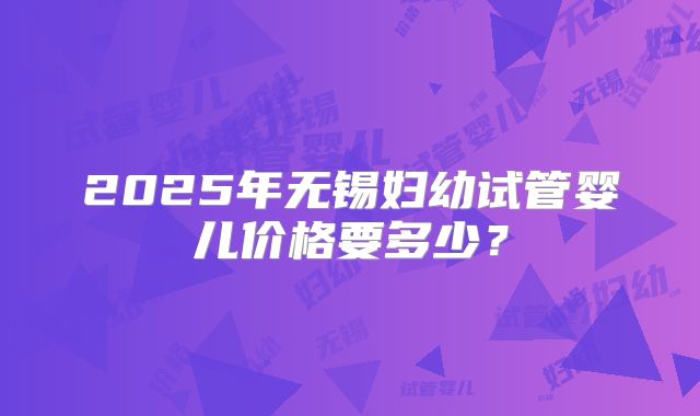 2025年无锡妇幼试管婴儿价格要多少？