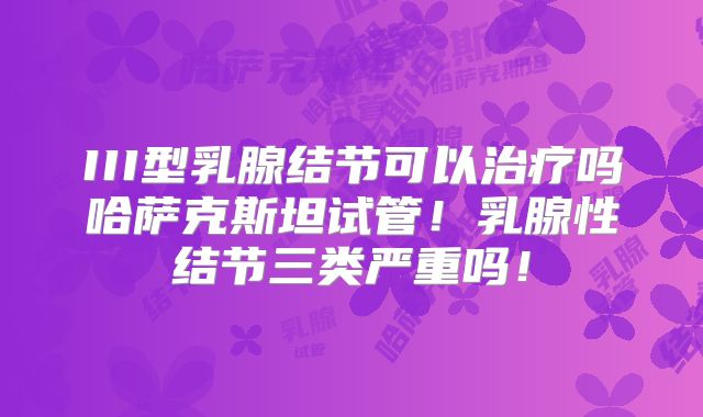 III型乳腺结节可以治疗吗哈萨克斯坦试管！乳腺性结节三类严重吗！