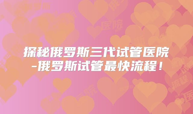 探秘俄罗斯三代试管医院-俄罗斯试管最快流程！