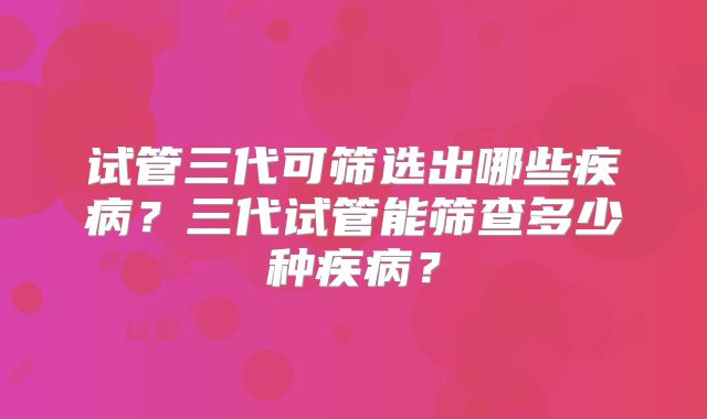 试管三代可筛选出哪些疾病？三代试管能筛查多少种疾病？