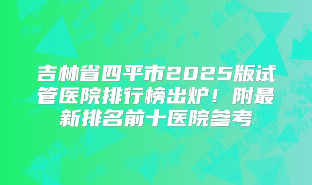 吉林省四平市2025版试管医院排行榜出炉！附最新排名前十医院参考