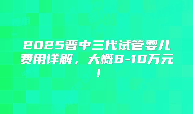 2025晋中三代试管婴儿费用详解，大概8-10万元！