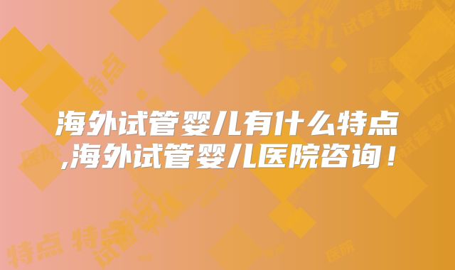 海外试管婴儿有什么特点,海外试管婴儿医院咨询!