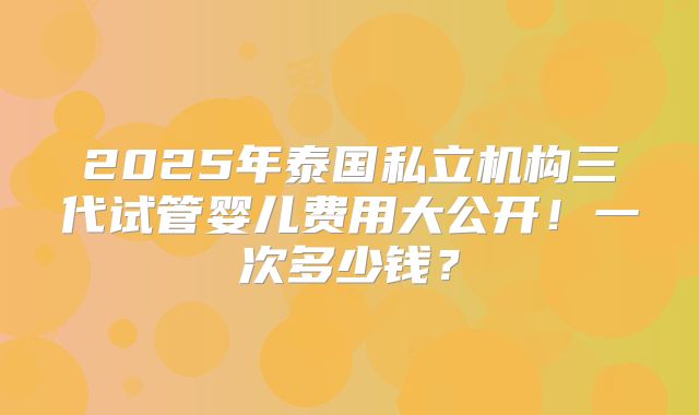 2025年泰国私立机构三代试管婴儿费用大公开!一次多少钱?