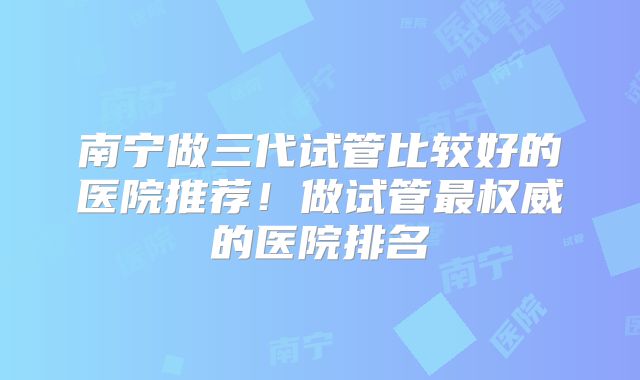 南宁做三代试管比较好的医院推荐！做试管最权威的医院排名