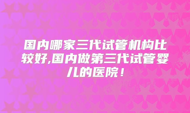 国内哪家三代试管机构比较好,国内做第三代试管婴儿的医院!