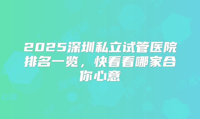 2025深圳私立试管医院排名一览，快看看哪家合你心意