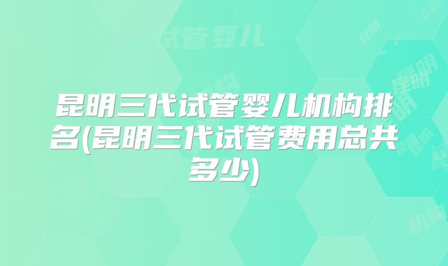 昆明三代试管婴儿机构排名(昆明三代试管费用总共多少)