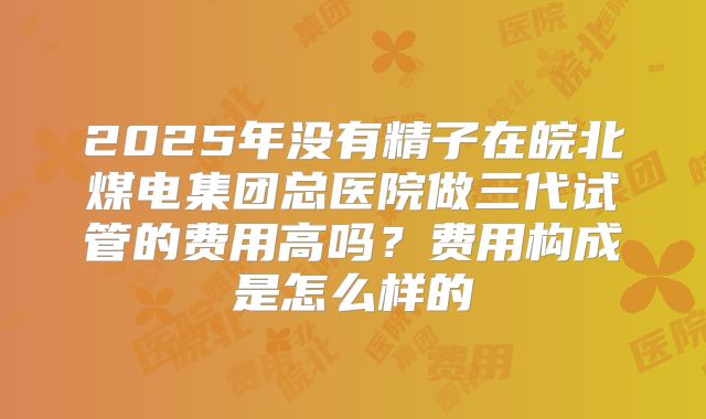 2025年没有精子在皖北煤电集团总医院做三代试管的费用高吗？费用构成是怎么样的