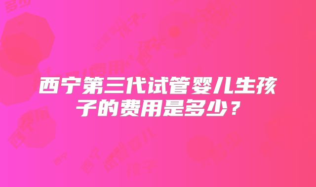 西宁第三代试管婴儿生孩子的费用是多少?