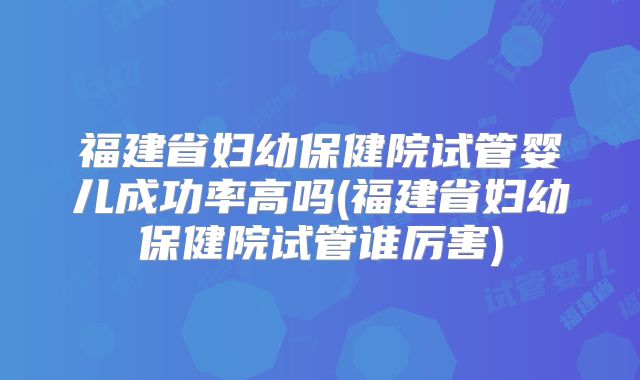 福建省妇幼保健院试管婴儿成功率高吗(福建省妇幼保健院试管谁厉害)