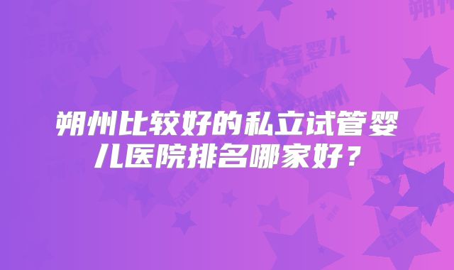 朔州比较好的私立试管婴儿医院排名哪家好？