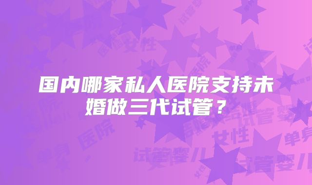 国内哪家私人医院支持未婚做三代试管？