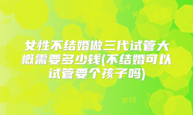 女性不结婚做三代试管大概需要多少钱(不结婚可以试管要个孩子吗)