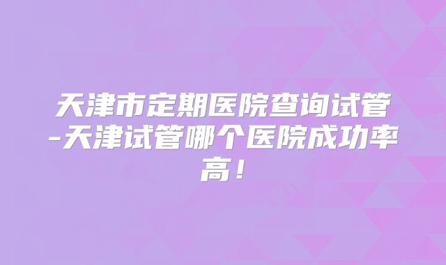 天津市定期医院查询试管-天津试管哪个医院成功率高！