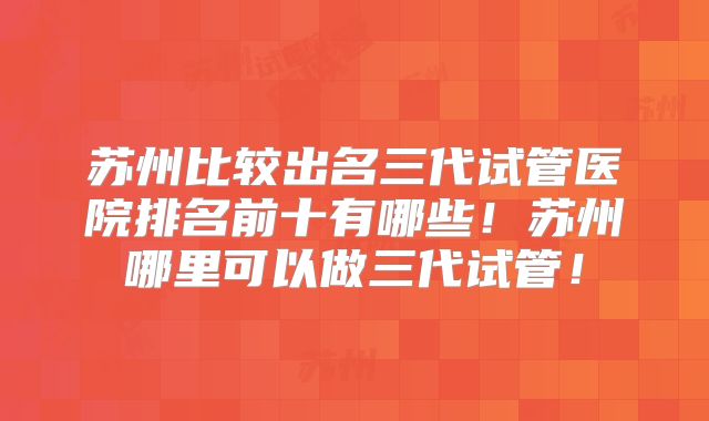 苏州比较出名三代试管医院排名前十有哪些!苏州哪里可以做三代试管!