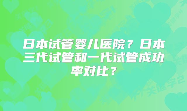 日本试管婴儿医院？日本三代试管和一代试管成功率对比？