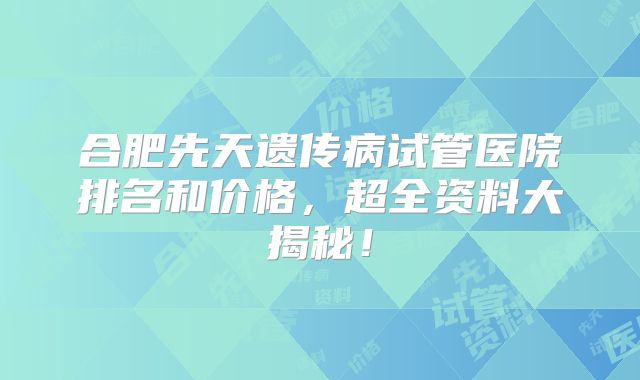 合肥先天遗传病试管医院排名和价格，超全资料大揭秘！
