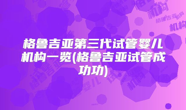 格鲁吉亚第三代试管婴儿机构一览(格鲁吉亚试管成功功)
