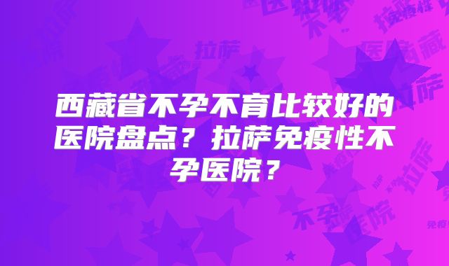 西藏省不孕不育比较好的医院盘点?拉萨免疫性不孕医院?