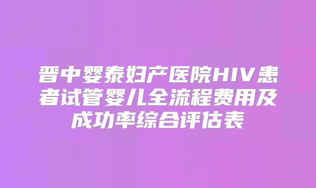 晋中婴泰妇产医院HIV患者试管婴儿全流程费用及成功率综合评估表