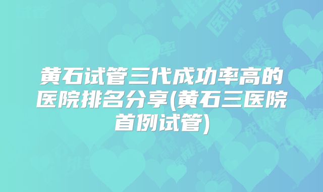 黄石试管三代成功率高的医院排名分享(黄石三医院首例试管)