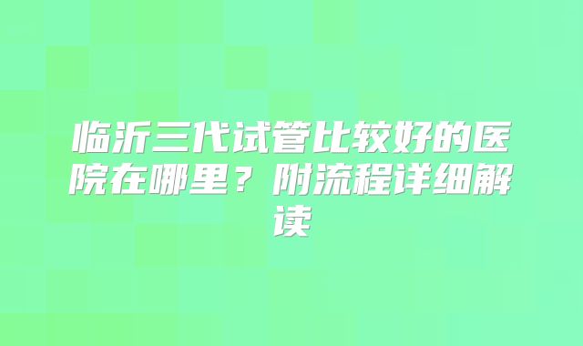 临沂三代试管比较好的医院在哪里?附流程详细解读