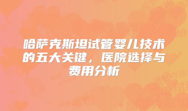 哈萨克斯坦试管婴儿技术的五大关键，医院选择与费用分析